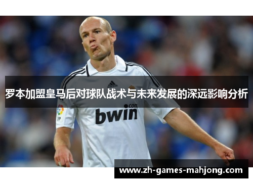 罗本加盟皇马后对球队战术与未来发展的深远影响分析