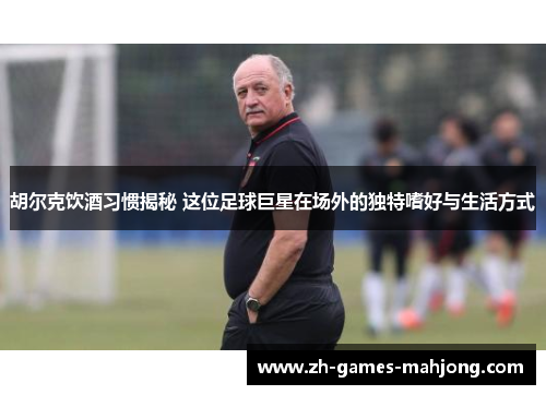 胡尔克饮酒习惯揭秘 这位足球巨星在场外的独特嗜好与生活方式