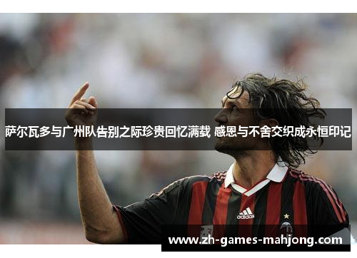 萨尔瓦多与广州队告别之际珍贵回忆满载 感恩与不舍交织成永恒印记