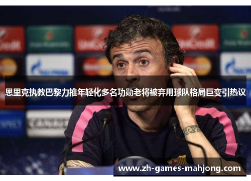恩里克执教巴黎力推年轻化多名功勋老将被弃用球队格局巨变引热议