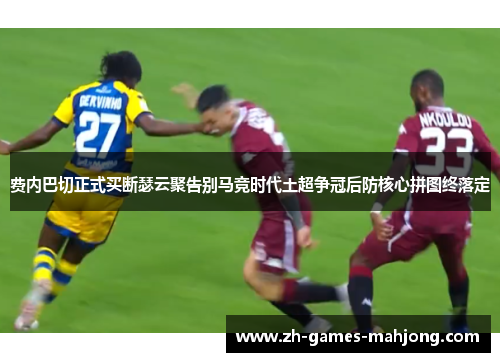 费内巴切正式买断瑟云聚告别马竞时代土超争冠后防核心拼图终落定
